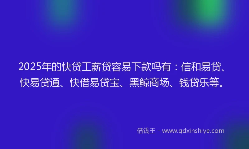 2025年的快贷工薪贷容易下款吗有：信和易贷、快易贷通、快借易贷宝、黑鲸商场、钱贷乐等。