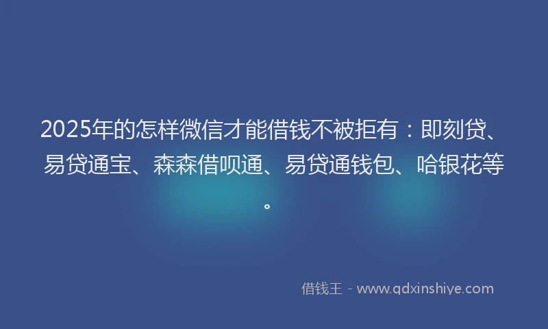 2025年的怎样微信才能借钱不被拒有：即刻贷、易贷通宝、森森借呗通、易贷通钱包、哈银花等。
