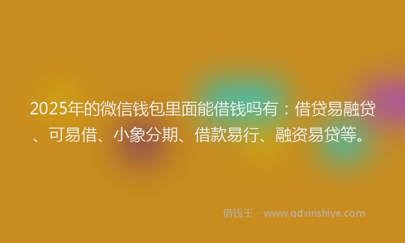 2025年的微信钱包里面能借钱吗有：借贷易融贷、可易借、小象分期、借款易行、融资易贷等。