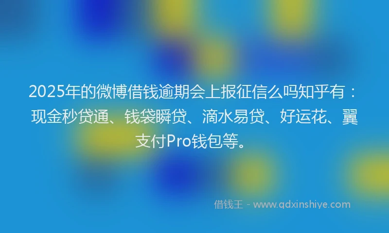 2025年的微博借钱逾期会上报征信么吗知乎有：现金秒贷通、钱袋瞬贷、滴水易贷、好运花、翼支付Pro钱包等。