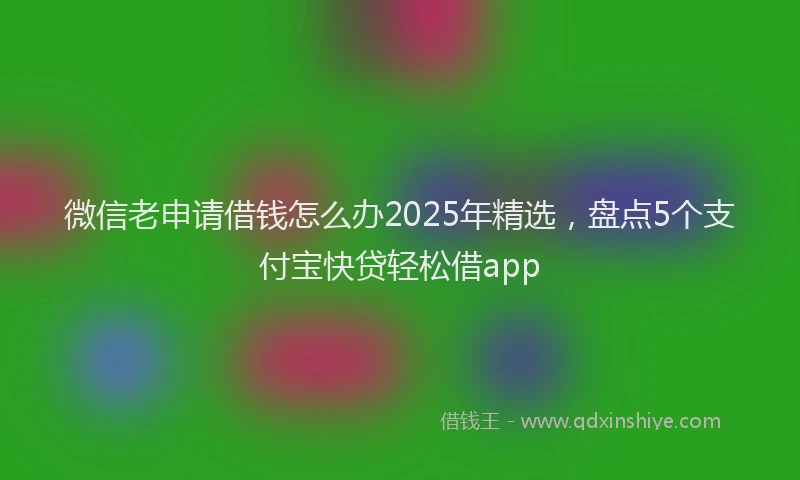 微信老申请借钱怎么办2025年精选，盘点5个支付宝快贷轻松借app