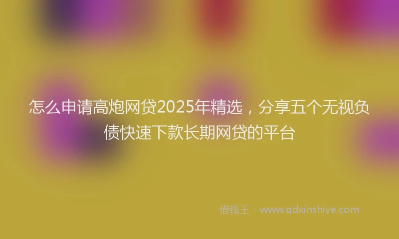 怎么申请高炮网贷2025年精选，分享五个无视负债快速下款长期网贷的平台