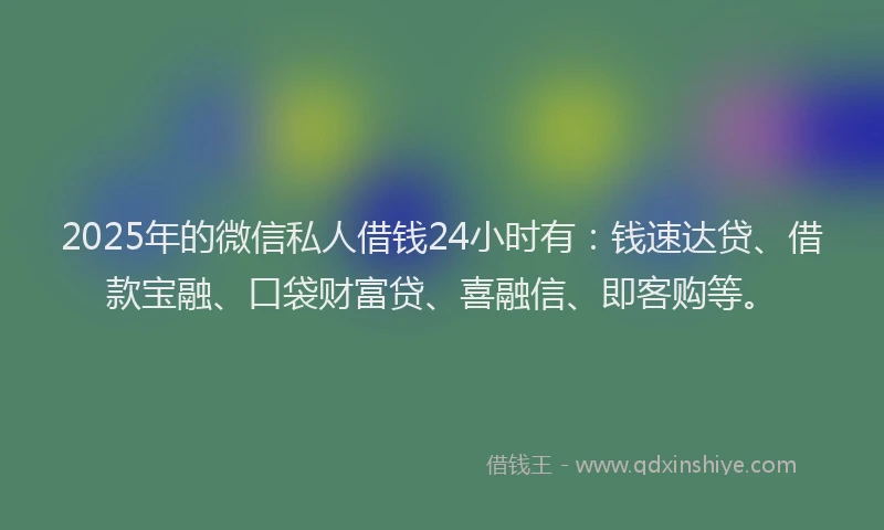 2025年的微信私人借钱24小时有：钱速达贷、借款宝融、口袋财富贷、喜融信、即客购等。