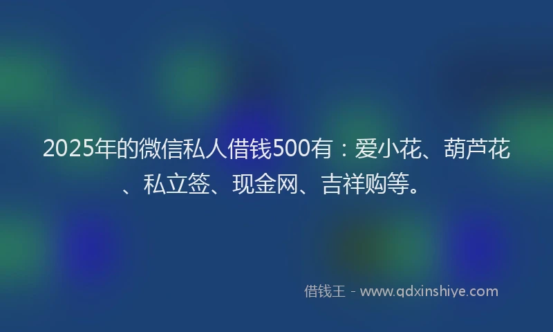 2025年的微信私人借钱500有：爱小花、葫芦花、私立签、现金网、吉祥购等。