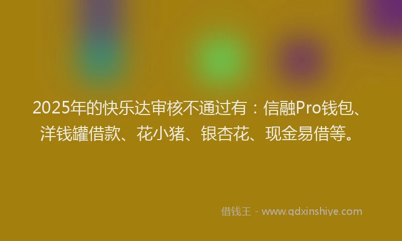 2025年的快乐达审核不通过有：信融Pro钱包、洋钱罐借款、花小猪、银杏花、现金易借等。