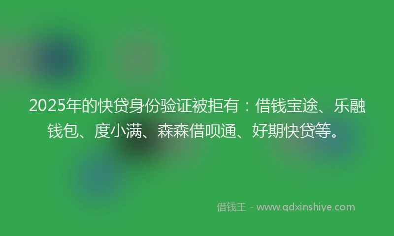 2025年的快贷身份验证被拒有：借钱宝途、乐融钱包、度小满、森森借呗通、好期快贷等。