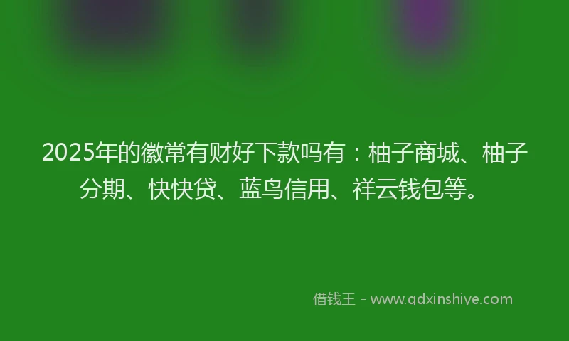 2025年的徽常有财好下款吗有：柚子商城、柚子分期、快快贷、蓝鸟信用、祥云钱包等。