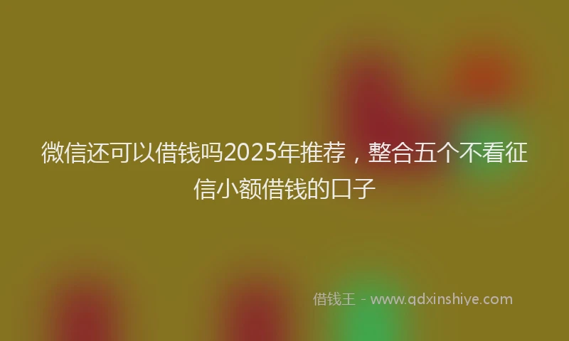 微信还可以借钱吗2025年推荐，整合五个不看征信小额借钱的口子