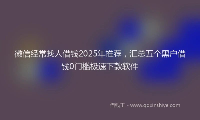 微信经常找人借钱2025年推荐，汇总五个黑户借钱0门槛极速下款软件