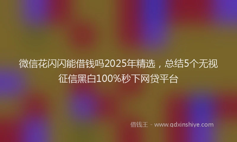 微信花闪闪能借钱吗2025年精选，总结5个无视征信黑白100%秒下网贷平台