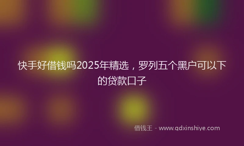 快手好借钱吗2025年精选，罗列五个黑户可以下的贷款口子