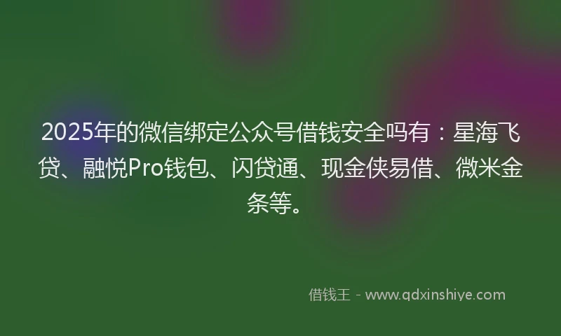 2025年的微信绑定公众号借钱安全吗有：星海飞贷、融悦Pro钱包、闪贷通、现金侠易借、微米金条等。