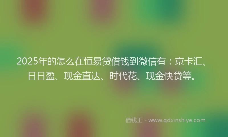 2025年的怎么在恒易贷借钱到微信有：京卡汇、日日盈、现金直达、时代花、现金快贷等。