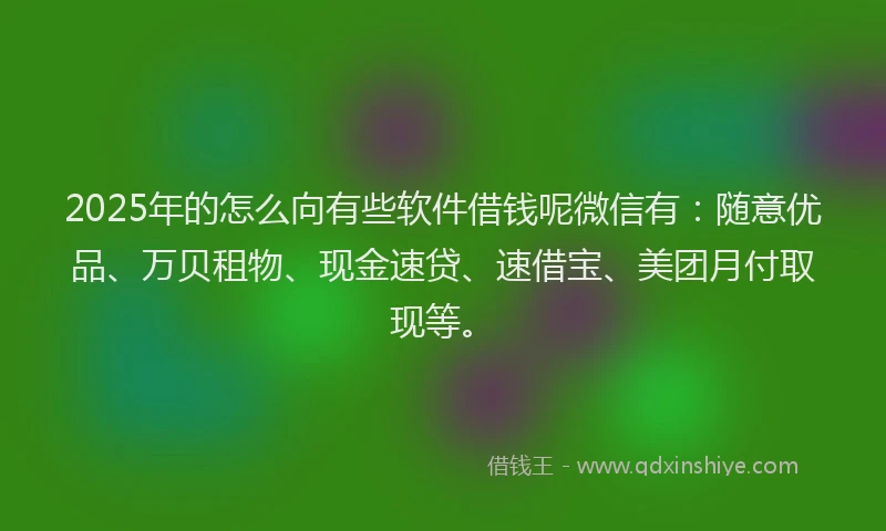 2025年的怎么向有些软件借钱呢微信有：随意优品、万贝租物、现金速贷、速借宝、美团月付取现等。