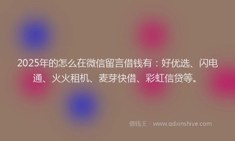 2025年的怎么在微信留言借钱有：好优选、闪电通、火火租机、麦芽快借、彩虹信贷等。
