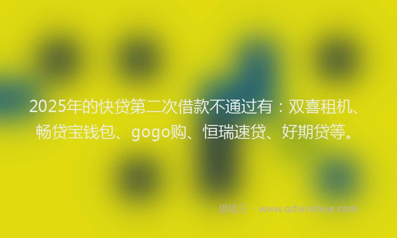 2025年的快贷第二次借款不通过有：双喜租机、畅贷宝钱包、gogo购、恒瑞速贷、好期贷等。