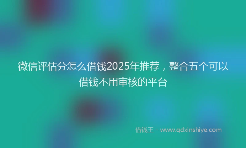 微信评估分怎么借钱2025年推荐，整合五个可以借钱不用审核的平台