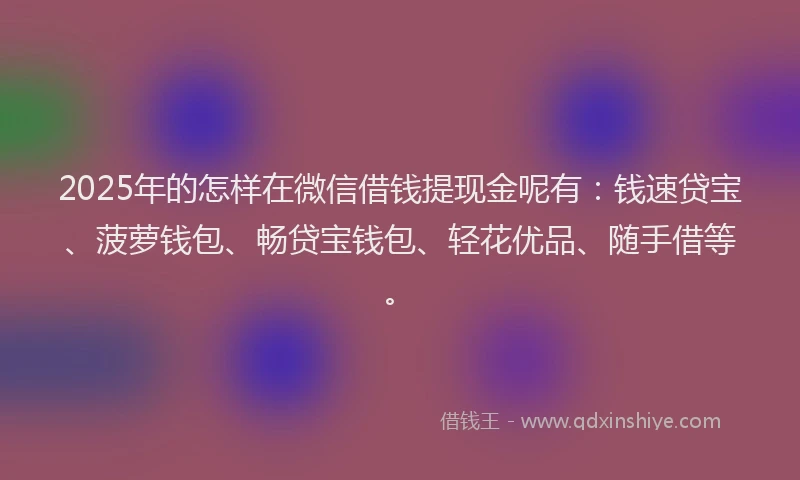 2025年的怎样在微信借钱提现金呢有：钱速贷宝、菠萝钱包、畅贷宝钱包、轻花优品、随手借等。