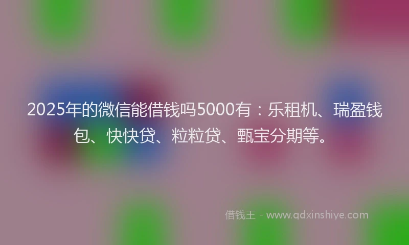 2025年的微信能借钱吗5000有：乐租机、瑞盈钱包、快快贷、粒粒贷、甄宝分期等。