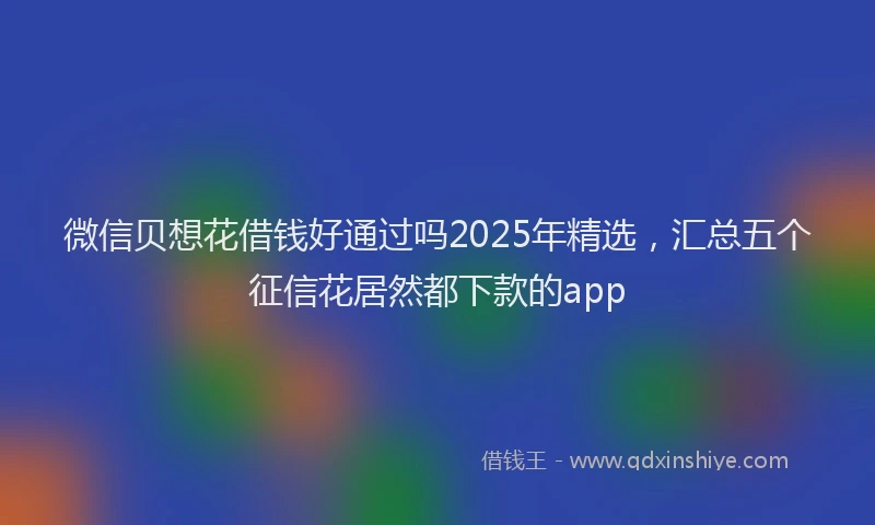 微信贝想花借钱好通过吗2025年精选，汇总五个征信花居然都下款的app