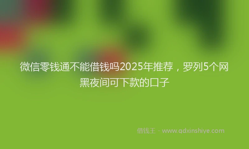 微信零钱通不能借钱吗2025年推荐，罗列5个网黑夜间可下款的口子