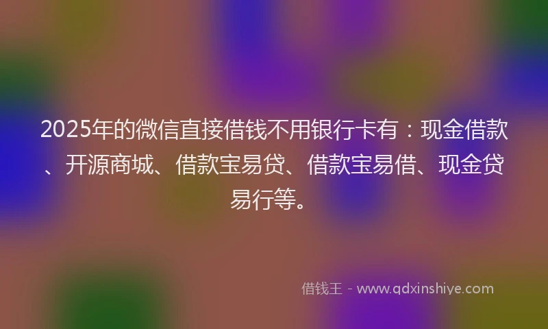 2025年的微信直接借钱不用银行卡有：现金借款、开源商城、借款宝易贷、借款宝易借、现金贷易行等。