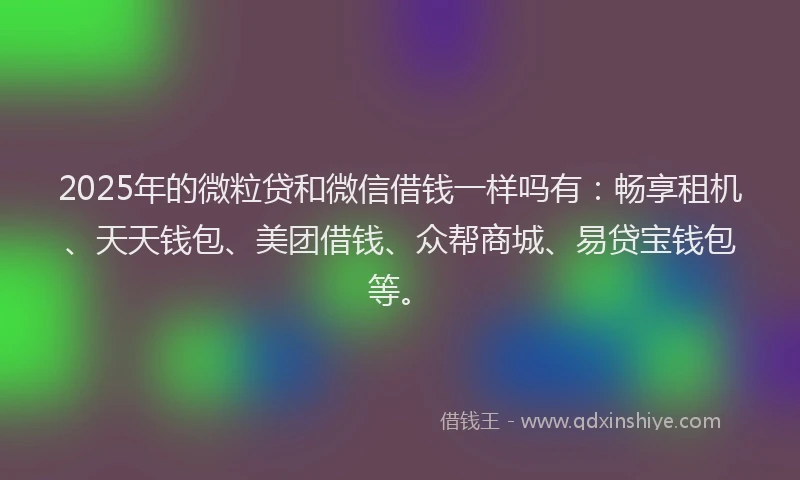 2025年的微粒贷和微信借钱一样吗有：畅享租机、天天钱包、美团借钱、众帮商城、易贷宝钱包等。