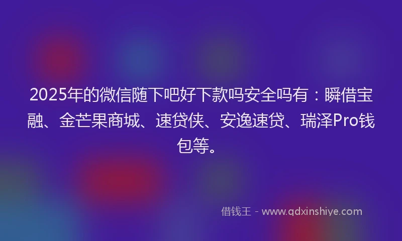 2025年的微信随下吧好下款吗安全吗有：瞬借宝融、金芒果商城、速贷侠、安逸速贷、瑞泽Pro钱包等。