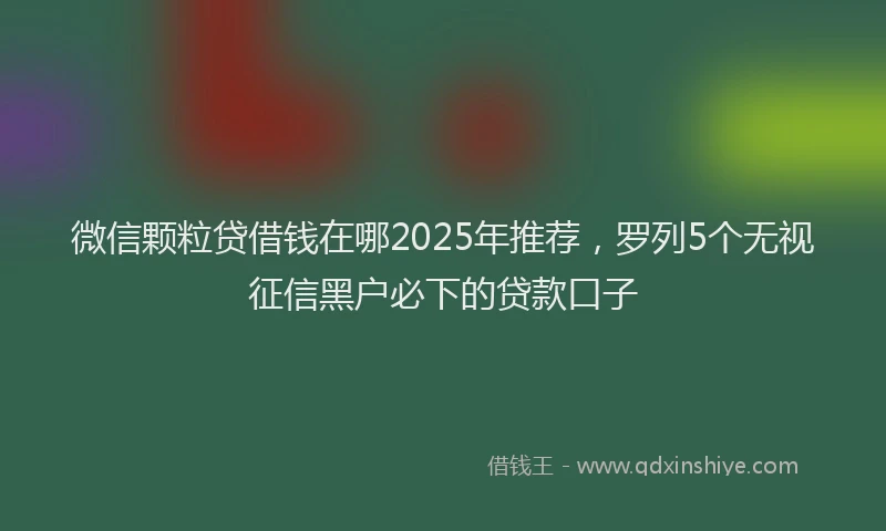 微信颗粒贷借钱在哪2025年推荐，罗列5个无视征信黑户必下的贷款口子