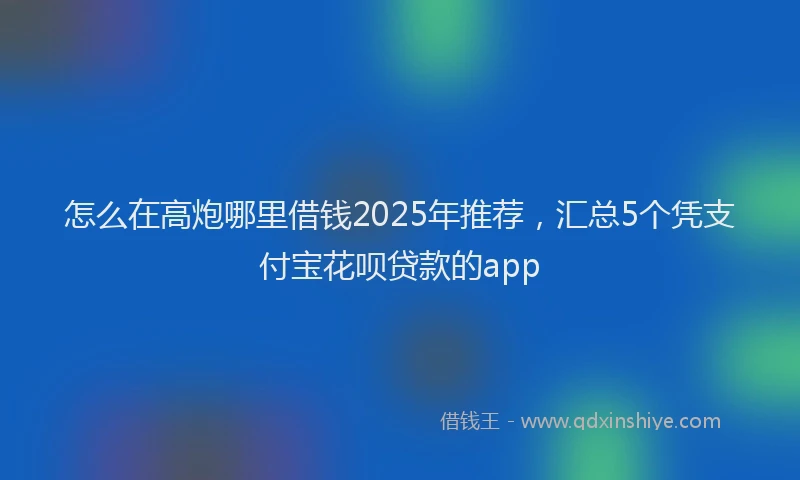 怎么在高炮哪里借钱2025年推荐，汇总5个凭支付宝花呗贷款的app