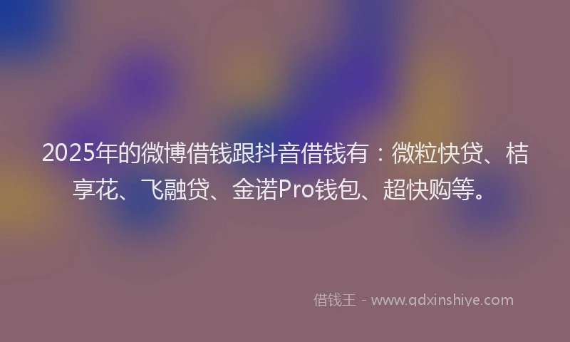 2025年的微博借钱跟抖音借钱有：微粒快贷、桔享花、飞融贷、金诺Pro钱包、超快购等。