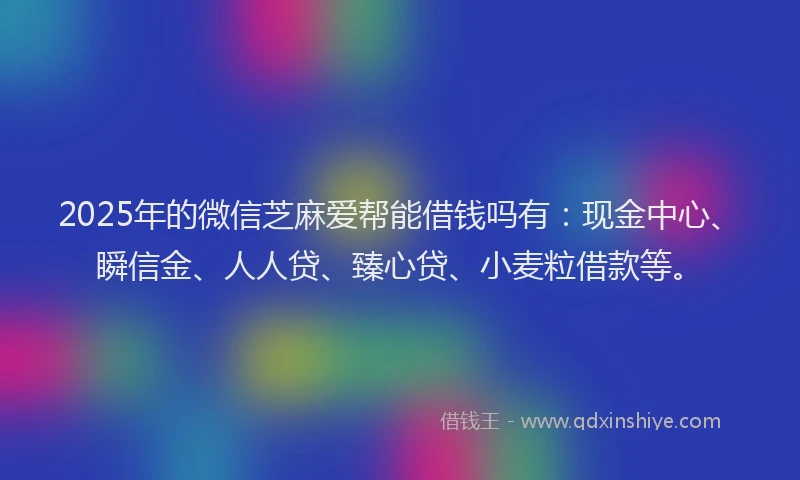 2025年的微信芝麻爱帮能借钱吗有：现金中心、瞬信金、人人贷、臻心贷、小麦粒借款等。