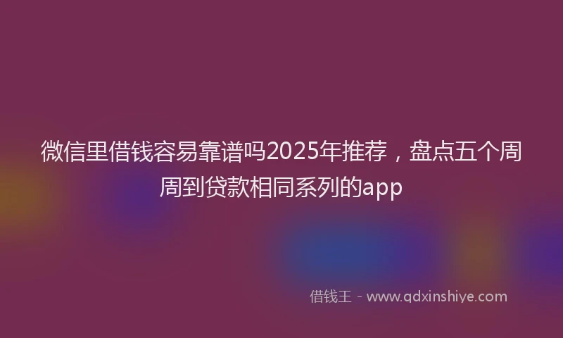 微信里借钱容易靠谱吗2025年推荐，盘点五个周周到贷款相同系列的app