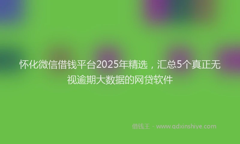 怀化微信借钱平台2025年精选，汇总5个真正无视逾期大数据的网贷软件