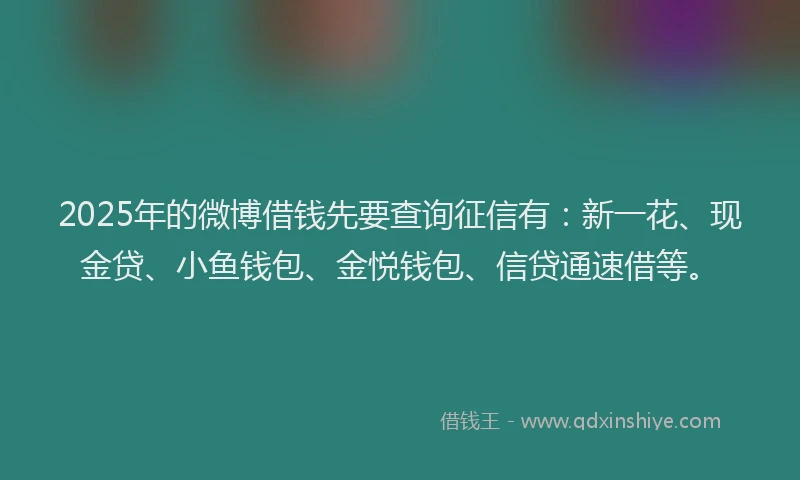 2025年的微博借钱先要查询征信有：新一花、现金贷、小鱼钱包、金悦钱包、信贷通速借等。