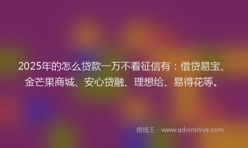 2025年的怎么贷款一万不看征信有：借贷易宝、金芒果商城、安心贷融、理想给、易得花等。