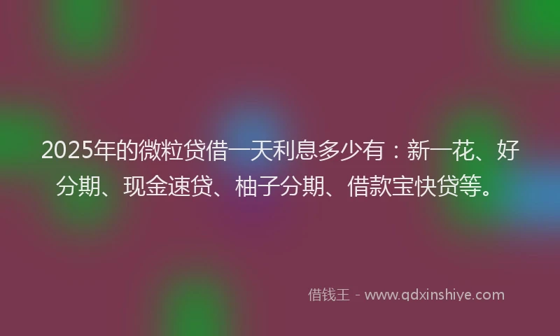 2025年的微粒贷借一天利息多少有：新一花、好分期、现金速贷、柚子分期、借款宝快贷等。