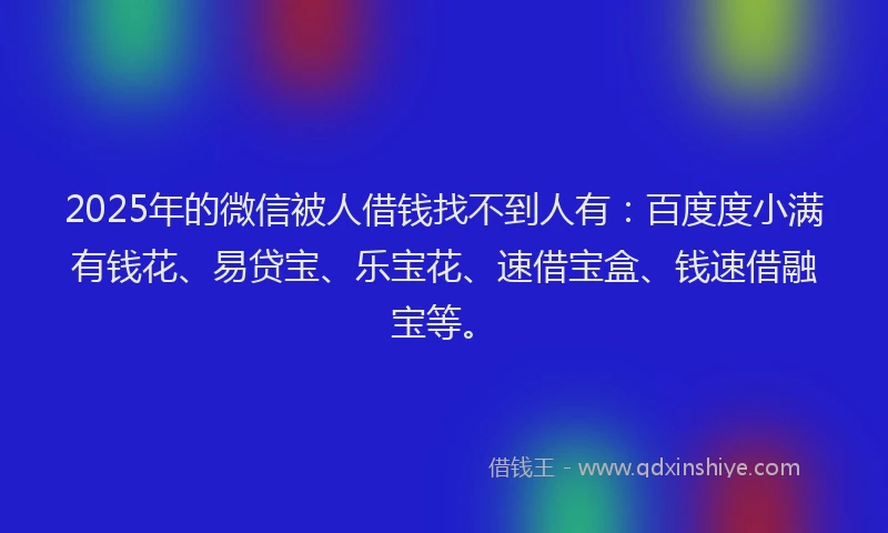 2025年的微信被人借钱找不到人有：百度度小满有钱花、易贷宝、乐宝花、速借宝盒、钱速借融宝等。