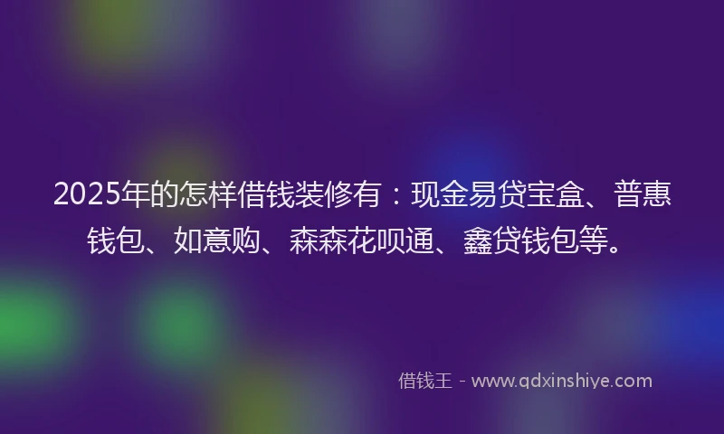 2025年的怎样借钱装修有：现金易贷宝盒、普惠钱包、如意购、森森花呗通、鑫贷钱包等。