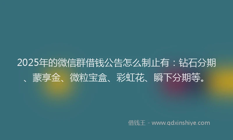 2025年的微信群借钱公告怎么制止有：钻石分期、蒙享金、微粒宝盒、彩虹花、瞬下分期等。