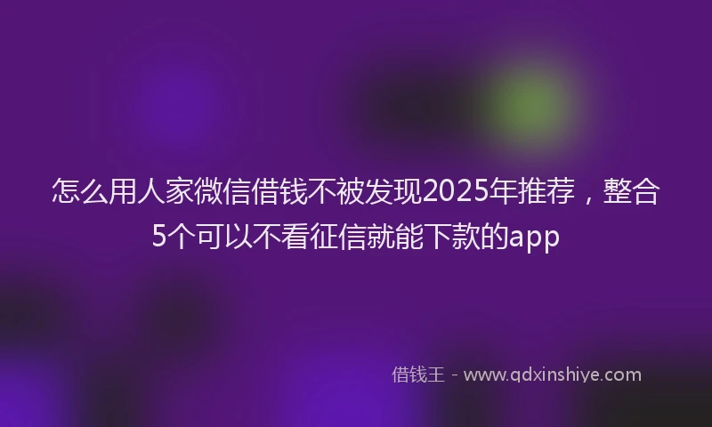 怎么用人家微信借钱不被发现2025年推荐，整合5个可以不看征信就能下款的app