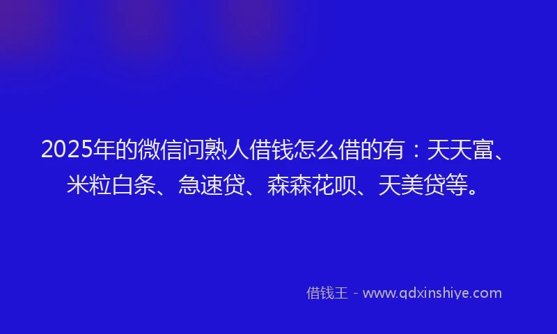 2025年的微信问熟人借钱怎么借的有：天天富、米粒白条、急速贷、森森花呗、天美贷等。