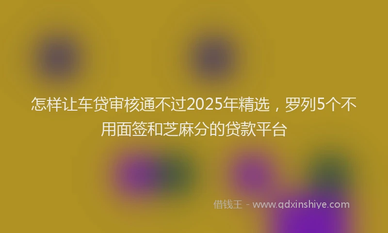 怎样让车贷审核通不过2025年精选，罗列5个不用面签和芝麻分的贷款平台