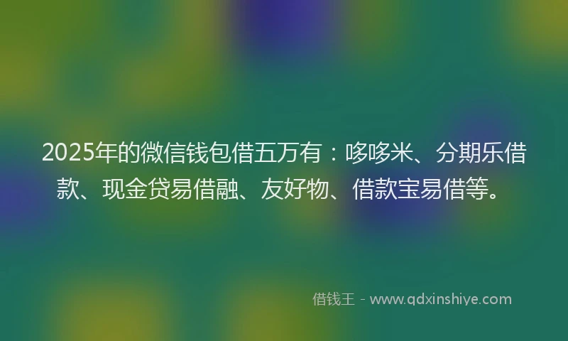 2025年的微信钱包借五万有：哆哆米、分期乐借款、现金贷易借融、友好物、借款宝易借等。