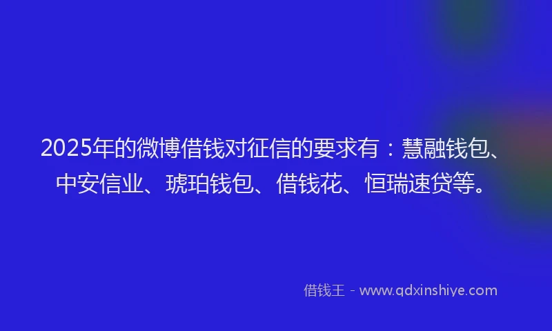 2025年的微博借钱对征信的要求有：慧融钱包、中安信业、琥珀钱包、借钱花、恒瑞速贷等。