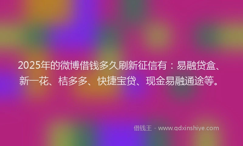 2025年的微博借钱多久刷新征信有：易融贷盒、新一花、桔多多、快捷宝贷、现金易融通途等。