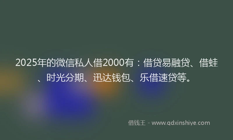 2025年的微信私人借2000有：借贷易融贷、借蛙、时光分期、迅达钱包、乐借速贷等。