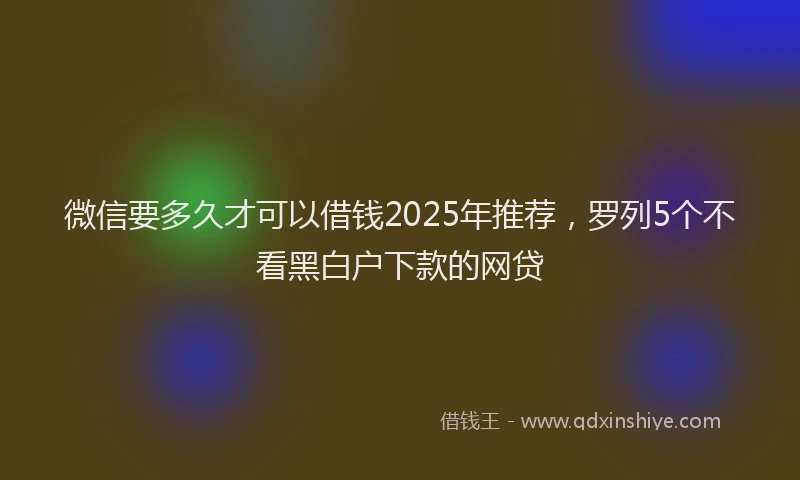 微信要多久才可以借钱2025年推荐，罗列5个不看黑白户下款的网贷
