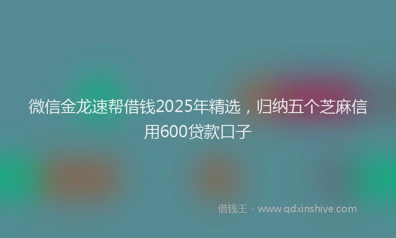 微信金龙速帮借钱2025年精选，归纳五个芝麻信用600贷款口子