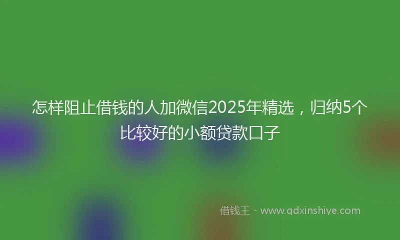 怎样阻止借钱的人加微信2025年精选，归纳5个比较好的小额贷款口子